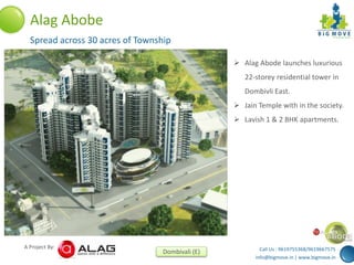 Call Us : 9619755368/9619667575
info@bigmove.in | www.bigmove.in
A Project By:
Dombivali (E)
Alag Abobe
Spread across 30 acres of Township
 Alag Abode launches luxurious
22-storey residential tower in
Dombivli East.
 Jain Temple with in the society.
 Lavish 1 & 2 BHK apartments.
 