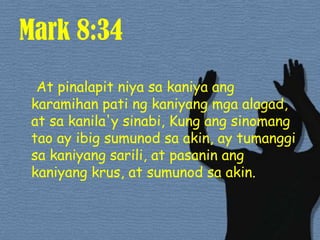 Mark 8:34At pinalapitniyasakaniyaangkaramihanpatingkaniyangmgaalagad, at sakanila'ysinabi, Kung angsinomangtao ay ibigsumunodsa akin, ay tumanggisakaniyangsarili, at pasaninangkaniyangkrus, at sumunodsa akin. 