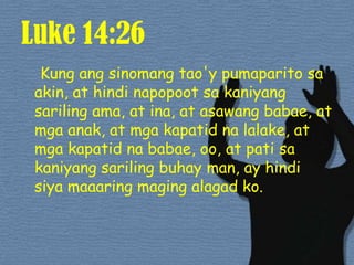 Luke 14:26Kung angsinomangtao'ypumaparitosa akin, at hindinapopootsakaniyangsarilingama, at ina, at asawangbabae, at mgaanak, at mgakapatidnalalake, at mgakapatidnababae, oo, at patisakaniyangsarilingbuhay man, ay hindisiyamaaaringmagingalagadko. 