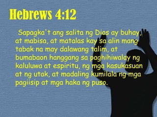 Hebrews 4:12Sapagka'tangsalitang Dios ay buhay, at mabisa, at matalaskaysaalinmangtabakna may dalawangtalim, at bumabaonhanggangsapaghihiwalayngkaluluwa at espiritu, ngmgakasukasuan at ngutak, at madalingkumilalangmgapagiisip at mgahakangpuso. 
