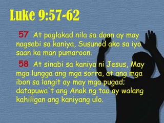 Luke 9:57-6257At paglakadnilasadaan ay may nagsabisakaniya, Susunodakosaiyosaan ka man pumaroon. 58At sinabisakaniyani Jesus, May mgalunggaangmgasorra, at angmgaibonsalangit ay may mgapugad; datapuwa'tangAnakngtao ay walangkahiliganangkaniyangulo. 