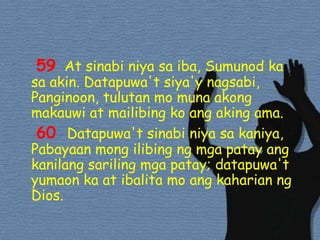 59At sinabiniyasaiba, Sumunod ka sa akin. Datapuwa'tsiya'ynagsabi, Panginoon, tulutan mo munaakongmakauwi at mailibingkoangakingama. 60 Datapuwa'tsinabiniyasakaniya, Pabayaanmongilibingngmgapatayangkanilangsarilingmgapatay; datapuwa'tyumaon ka at ibalita mo angkaharianng Dios. 