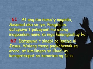   61  At angibanama'ynagsabi, Susunodakosaiyo, Panginoon; datapuwa'tpabayaan mo akongmagpaalammunasamgakasangbahayko. 62Datapuwa'tsinabisakaniyani Jesus, Walangtaongpagkahawaksaararo, at lumilingonsalikod, ay karapatdapatsakaharianng Dios. 