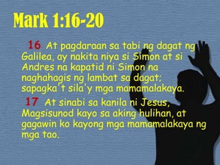 Mark 1:16-20  16 At pagdaraansatabingdagatngGalilea, ay nakitaniyasi Simon at si Andres nakapatidni Simon nanaghahagisnglambatsadagat; sapagka'tsila'ymgamamamalakaya. 17At sinabisakanilani Jesus, Magsisunod kayo saakinghulihan, at gagawinkokayongmgamamamalakayangmgatao. 