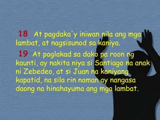 18 At pagdaka'yiniwannilaangmgalambat, at nagsisunodsakaniya. 19  At paglakadsadako pa roonngkaunti, ay nakitaniyasi Santiago naanakniZebedeo, at si Juan nakaniyangkapatid, nasilarinnaman ay nangasadaongnahinahayumaangmgalambat. 