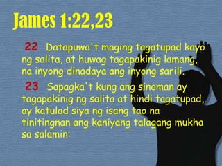 James 1:22,2322 Datapuwa'tmagingtagatupad kayo ngsalita, at huwagtagapakiniglamang, nainyongdinadayaanginyongsarili. 23 Sapagka't kung angsinoman ay tagapakinigngsalita at hinditagatupad, ay katuladsiyangisangtaonatinitingnanangkaniyangtalagangmukhasasalamin: 