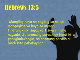 Hebrews 13:5Mangilag kayo sapagibigsasalapi; mangagkasiya kayo sainyongtinatangkilik: sapagka'tsiyarinangnagsabi, Sa anomangparaan ay hindikitapapagkukulangin, saanomangparaannihindikitapababayaan. 