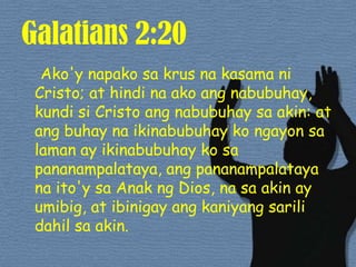 Galatians 2:20Ako'ynapakosakrusnakasamani Cristo; at hindinaakoangnabubuhay, kundisi Cristo angnabubuhaysa akin: at angbuhaynaikinabubuhaykongayonsalaman ay ikinabubuhaykosapananampalataya, angpananampalatayanaito'ysaAnakng Dios, nasa akin ay umibig, at ibinigayangkaniyangsarilidahilsa akin. 