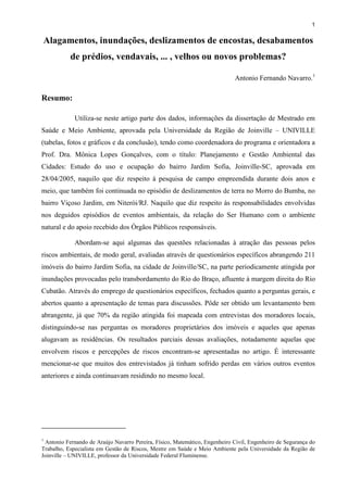 1

Alagamentos, inundações, deslizamentos de encostas, desabamentos
de prédios, vendavais, ... , velhos ou novos problemas?
Antonio Fernando Navarro.1

Resumo:
Utiliza-se neste artigo parte dos dados, informações da dissertação de Mestrado em
Saúde e Meio Ambiente, aprovada pela Universidade da Região de Joinville – UNIVILLE
(tabelas, fotos e gráficos e da conclusão), tendo como coordenadora do programa e orientadora a
Prof. Dra. Mônica Lopes Gonçalves, com o título: Planejamento e Gestão Ambiental das
Cidades: Estudo do uso e ocupação do bairro Jardim Sofia, Joinville-SC, aprovada em
28/04/2005, naquilo que diz respeito à pesquisa de campo empreendida durante dois anos e
meio, que também foi continuada no episódio de deslizamentos de terra no Morro do Bumba, no
bairro Viçoso Jardim, em Niterói/RJ. Naquilo que diz respeito às responsabilidades envolvidas
nos deguidos episódios de eventos ambientais, da relação do Ser Humano com o ambiente
natural e do apoio recebido dos Órgãos Públicos responsáveis.
Abordam-se aqui algumas das questões relacionadas à atração das pessoas pelos
riscos ambientais, de modo geral, avaliadas através de questionários específicos abrangendo 211
imóveis do bairro Jardim Sofia, na cidade de Joinville/SC, na parte periodicamente atingida por
inundações provocadas pelo transbordamento do Rio do Braço, afluente à margem direita do Rio
Cubatão. Através do emprego de questionários específicos, fechados quanto a perguntas gerais, e
abertos quanto a apresentação de temas para discussões. Pôde ser obtido um levantamento bem
abrangente, já que 70% da região atingida foi mapeada com entrevistas dos moradores locais,
distinguindo-se nas perguntas os moradores proprietários dos imóveis e aqueles que apenas
alugavam as residências. Os resultados parciais dessas avaliações, notadamente aquelas que
envolvem riscos e percepções de riscos encontram-se apresentadas no artigo. É interessante
mencionar-se que muitos dos entrevistados já tinham sofrido perdas em vários outros eventos
anteriores e ainda continuavam residindo no mesmo local.

1

Antonio Fernando de Araújo Navarro Pereira, Físico, Matemático, Engenheiro Civil, Engenheiro de Segurança do
Trabalho, Especialista em Gestão de Riscos, Mestre em Saúde e Meio Ambiente pela Universidade da Região de
Joinville – UNIVILLE, professor da Universidade Federal Fluminense.

 