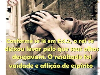 . . Conforme se lê em Ecl.2 , o rei se deixou levar pelo que seus olhos desejavam. O resultado foi vaidade e aflição de espírito . 