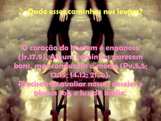 2-  Onde esses caminhos nos levam? O coração do homem é enganoso (Jr.17.9). Alguns caminhos parecem bons, mas conduzem à morte (Pv.5.5; 12.15; 14.12; 21.2;). Precisamos avaliar nossos desejos e planos sob a luz da bíblia . 