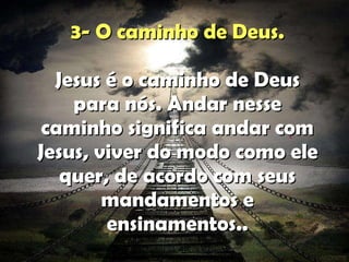 3-  O caminho de Deus . Jesus é o caminho de Deus para nós. Andar nesse caminho significa andar com Jesus, viver do modo como ele quer, de acordo com seus mandamentos e ensinamentos. . . 