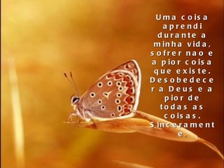 Uma coisa aprendi durante a minha vida, sofrer nao e a pior coisa que existe. Desobedecer a Deus e a pior de todas as coisas. Sinceramente , 