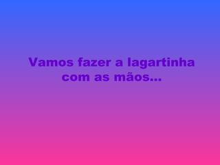 Vamos fazer a lagartinha
com as mãos…
 