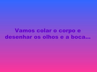 Vamos colar o corpo e
desenhar os olhos e a boca…
 