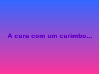 A cara com um carimbo…
 