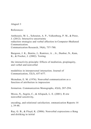 Alageel 3
References:
Antheunis, M. L., Schouten, A. P., Valkenburg, P. M., & Peter,
J. (2012). Interactive uncertainty
reduction strategies and verbal affection in Computer-Mediated
Communication.
Communication Research, 39(6), 757-780.
Burgoon, J. K., Bonito, J., Ramirez, A. , Jr., Dunbar, N., Kam,
K., & Fischer, J. (2002). Testing
the interactivity principle: Effects of mediation, propinquity,
and verbal and nonverbal
modalities in interpersonal interaction. Journal of
Communication, 52(3), 657-677.
Mcmahan, E. M. (1976). Nonverbal communication as a
function of attribution in impression
formation. Communication Monographs, 43(4), 287-294.
Miczo, N., Segrin, C., & Allspach, L. E. (2001). R etw
nonverbal sensitivity,
encoding, and relational satisfaction. ommunication Reports 14
), 39-48.
Ray, G. B., & Floyd, K. (2006). Nonverbal expressions o Ikmg
and disliking in initial
 