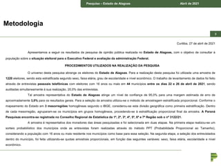Pesquisa – município de Piraquara Junho de 2018
Pesquisa – Estado de Alagoas Abril de 2021
3
Metodologia
Curitiba, 27 de abril de 2021
Apresentamos a seguir os resultados da pesquisa de opinião pública realizada no Estado de Alagoas, com o objetivo de consultar à
população sobre a situação eleitoral para o Executivo Federal e avaliação da administração Federal.
PROCEDIMENTOS UTILIZADOS NA REALIZAÇÃO DA PESQUISA
O universo desta pesquisa abrange os eleitores do Estado de Alagoas. Para a realização desta pesquisa foi utilizada uma amostra de
1220 eleitores, sendo esta estratificada segundo sexo, faixa etária, grau de escolaridade e nível econômico. O trabalho de levantamento de dados foi feito
através de entrevistas pessoais telefônicas com eleitores com 16 anos ou mais em 44 municípios entre os dias 22 e 26 de abril de 2021, sendo
auditadas simultaneamente à sua realização, 20,0% das entrevistas.
Tal amostra representativa do Estado de Alagoas atinge um nível de confiança de 95,0% para uma margem estimada de erro de
aproximadamente 3,0% para os resultados gerais. Para a seleção da amostra utilizou-se o método de amostragem estratificada proporcional. Conforme o
mapeamento do Estado em 3 mesorregiões homogêneas segundo o IBGE, considerou-se esta divisão geográfica como primeira estratificação. Dentro
de cada mesorregião, agruparam-se os municípios em grupos homogêneos, procedendo-se à estratificação proporcional final da amostra. A Paraná
Pesquisas encontra-se registrada no Conselho Regional de Estatística da 1ª, 2ª, 3ª, 4ª, 5ª, 6ª e 7ª Região sob o nº 3122/21.
A amostra é representativa dos moradores das áreas pesquisadas e foi selecionada em duas etapas. Na primeira etapa realizou-se um
sorteio probabilístico dos municípios onde as entrevistas foram realizadas através do método PPT (Probabilidade Proporcional ao Tamanho),
considerando a população com 16 anos ou mais residente nos municípios como base para essa seleção. Na segunda etapa, a seleção dos entrevistados
dentro do município, foi feita utilizando-se quotas amostrais proporcionais, em função das seguintes variáveis: sexo, faixa etária, escolaridade e nível
econômico.
 
