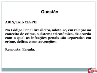 Questão
ABIN/2010 CESPE:
No Código Penal Brasileiro, adota-se, em relação ao
conceito de crime, o sistema tricotômico, de acordo
com o qual as infrações penais são separadas em
crime, delitos e contravenções.

Resposta: Errada.

 