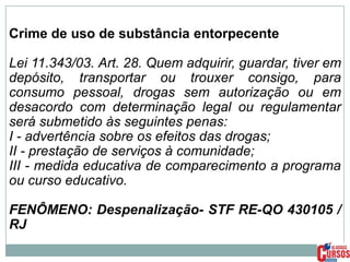 Crime de uso de substância entorpecente
Lei 11.343/03. Art. 28. Quem adquirir, guardar, tiver em
depósito, transportar ou trouxer consigo, para
consumo pessoal, drogas sem autorização ou em
desacordo com determinação legal ou regulamentar
será submetido às seguintes penas:
I - advertência sobre os efeitos das drogas;
II - prestação de serviços à comunidade;
III - medida educativa de comparecimento a programa
ou curso educativo.
FENÔMENO: Despenalização- STF RE-QO 430105 /
RJ

 