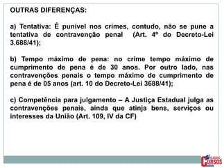 OUTRAS DIFERENÇAS:
a) Tentativa: É punível nos crimes, contudo, não se pune a
tentativa de contravenção penal (Art. 4º do Decreto-Lei
3.688/41);
b) Tempo máximo de pena: no crime tempo máximo de
cumprimento de pena é de 30 anos. Por outro lado, nas
contravenções penais o tempo máximo de cumprimento de
pena é de 05 anos (art. 10 do Decreto-Lei 3688/41);

c) Competência para julgamento – A Justiça Estadual julga as
contravenções penais, ainda que atinja bens, serviços ou
interesses da União (Art. 109, IV da CF)

 