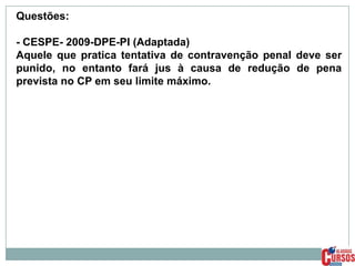 Questões:
- CESPE- 2009-DPE-PI (Adaptada)
Aquele que pratica tentativa de contravenção penal deve ser
punido, no entanto fará jus à causa de redução de pena
prevista no CP em seu limite máximo.

 