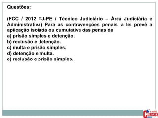 Questões:
(FCC / 2012 TJ-PE / Técnico Judiciário – Área Judiciária e
Administrativa) Para as contravenções penais, a lei prevê a
aplicação isolada ou cumulativa das penas de
a) prisão simples e detenção.
b) reclusão e detenção.
c) multa e prisão simples.
d) detenção e multa.
e) reclusão e prisão simples.

 