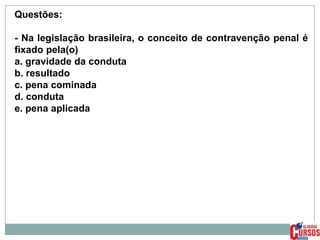 Questões:
- Na legislação brasileira, o conceito de contravenção penal é
fixado pela(o)
a. gravidade da conduta
b. resultado
c. pena cominada
d. conduta
e. pena aplicada

 