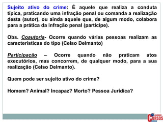 Sujeito ativo do crime: É aquele que realiza a conduta
típica, praticando uma infração penal ou comanda a realização
desta (autor), ou ainda aquele que, de algum modo, colabora
para a prática da infração penal (partícipe).
Obs. Coautoria- Ocorre quando várias pessoas realizam as
características do tipo (Celso Delmanto)
Participação – Ocorre quando não praticam atos
executórios, mas concorrem, de qualquer modo, para a sua
realização (Celso Delmanto).
Quem pode ser sujeito ativo do crime?
Homem? Animal? Incapaz? Morto? Pessoa Jurídica?

 