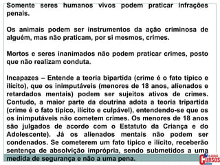 Somente seres humanos vivos podem praticar infrações
penais.
Os animais podem ser instrumentos da ação criminosa de
alguém, mas não praticam, por si mesmos, crimes.
Mortos e seres inanimados não podem praticar crimes, posto
que não realizam conduta.
Incapazes – Entende a teoria bipartida (crime é o fato típico e
ilícito), que os inimputáveis (menores de 18 anos, alienados e
retardados mentais) podem ser sujeitos ativos de crimes.
Contudo, a maior parte da doutrina adota a teoria tripartida
(crime é o fato típico, ilícito e culpável), entendendo-se que os
os inimputáveis não cometem crimes. Os menores de 18 anos
são julgados de acordo com o Estatuto da Criança e do
Adolescente). Já os alienados mentais não podem ser
condenados. Se cometerem um fato típico e ilícito, receberão
sentença de absolvição imprópria, sendo submetidos a uma
medida de segurança e não a uma pena.

 