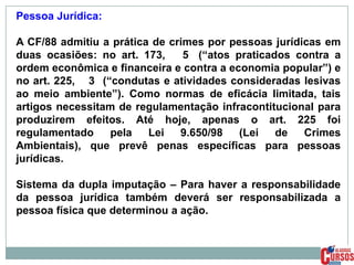 Pessoa Jurídica:
A CF/88 admitiu a prática de crimes por pessoas jurídicas em
duas ocasiões: no art. 173,
5 (“atos praticados contra a
ordem econômica e financeira e contra a economia popular”) e
no art. 225, 3 (“condutas e atividades consideradas lesivas
ao meio ambiente”). Como normas de eficácia limitada, tais
artigos necessitam de regulamentação infracontitucional para
produzirem efeitos. Até hoje, apenas o art. 225 foi
regulamentado
pela
Lei
9.650/98
(Lei
de
Crimes
Ambientais), que prevê penas específicas para pessoas
jurídicas.
Sistema da dupla imputação – Para haver a responsabilidade
da pessoa jurídica também deverá ser responsabilizada a
pessoa física que determinou a ação.

 