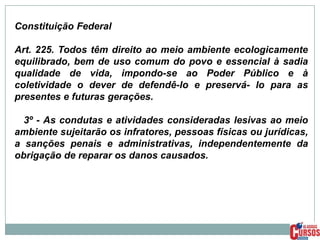 Constituição Federal
Art. 225. Todos têm direito ao meio ambiente ecologicamente
equilibrado, bem de uso comum do povo e essencial à sadia
qualidade de vida, impondo-se ao Poder Público e à
coletividade o dever de defendê-lo e preservá- lo para as
presentes e futuras gerações.
3º - As condutas e atividades consideradas lesivas ao meio
ambiente sujeitarão os infratores, pessoas físicas ou jurídicas,
a sanções penais e administrativas, independentemente da
obrigação de reparar os danos causados.

 