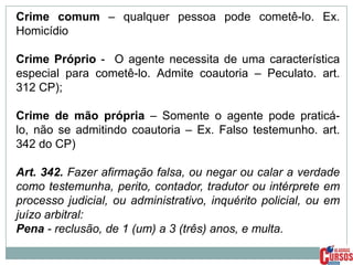 Crime comum – qualquer pessoa pode cometê-lo. Ex.
Homicídio
Crime Próprio - O agente necessita de uma característica
especial para cometê-lo. Admite coautoria – Peculato. art.
312 CP);
Crime de mão própria – Somente o agente pode praticálo, não se admitindo coautoria – Ex. Falso testemunho. art.
342 do CP)
Art. 342. Fazer afirmação falsa, ou negar ou calar a verdade
como testemunha, perito, contador, tradutor ou intérprete em
processo judicial, ou administrativo, inquérito policial, ou em
juízo arbitral:
Pena - reclusão, de 1 (um) a 3 (três) anos, e multa.

 
