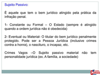 Sujeito Passivo:
É aquele que tem o bem jurídico atingido pela prática da
infração penal.
1- Constante ou Formal – O Estado (sempre é atingido
quando a ordem jurídica não é obedecida)
2- Eventual ou Material- O titular do bem jurídico penalmente
protegido. Pode ser a Pessoa Jurídica (inclusive crimes
contra a honra), o nascituro, o incapaz, etc.
Crimes Vagos –O Sujeito passivo material não tem
personalidade jurídica (ex. A família, a sociedade)

 
