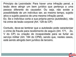 Princípio da Lesividade: Para haver uma infração penal, a
lesão deve atingir um bem jurídico que pertença a uma
pessoa diferente do causador. Ou seja, não existe a
possibilidade de um indivíduo ser, ao mesmo tempo, sujeito
ativo e sujeito passivo de uma mesma infração penal.
Ex. Se o indivíduo corta a sua própria perna (autolesão), não
há crime de lesão corporal (Art. 129 do CP)
Contudo, deve-se lembrar que a autolesão pode caracterizar
o crime de fraude para recebimento de seguro (Art. 171, 2o,
V do CP) ou criação de incapacidade para se furtar ao
serviço militar (Art. 184 do CPM), sendo que, nestes casos,
está sendo atingido bem jurídico de terceiro.

 