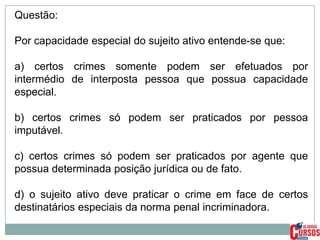 Questão:
Por capacidade especial do sujeito ativo entende-se que:
a) certos crimes somente podem ser efetuados por
intermédio de interposta pessoa que possua capacidade
especial.
b) certos crimes só podem ser praticados por pessoa
imputável.
c) certos crimes só podem ser praticados por agente que
possua determinada posição jurídica ou de fato.

d) o sujeito ativo deve praticar o crime em face de certos
destinatários especiais da norma penal incriminadora.

 