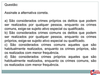 Questão:
Assinale a alternativa correta.
a) São considerados crimes próprios os delitos que podem
ser realizados por qualquer pessoa, enquanto os crimes
comuns, exige-se sujeito ativo especial ou qualificado.
b) São considerados crimes comuns os delitos que podem
ser realizados por qualquer pessoa, enquanto os crimes
próprios, exige-se sujeito ativo especial ou qualificado.
c) São considerados crimes comuns aqueles que são
habitualmente realizados, enquanto os crimes próprios, são
os realizados com menor frequência.
d) São considerados crimes próprios aqueles que são
habitualmente realizados, enquanto os crimes comuns, são
os realizados com menor frequência.

 