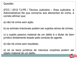Questão:
(FCC / 2012 TJ-PE / Técnico Judiciário – Área Judiciária e
Administrativa) No que concerne aos elementos do crime, é
correto afirmar que:

a) não há crime sem ação.
b) os animais irracionais podem ser sujeitos ativos de crimes.

c) o sujeito passivo material de um delito é o titular do bem
jurídico diretamente lesado pela conduta do agente.
d) não há crime sem resultado.
e) só os bens jurídicos de natureza corpórea podem ser
objeto material de um delito.

 