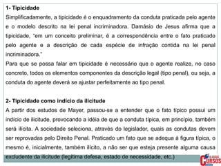 1- Tipicidade
Simplificadamente, a tipicidade é o enquadramento da conduta praticada pelo agente
e o modelo descrito na lei penal incriminadora. Damásio de Jesus afirma que a
tipicidade, “em um conceito preliminar, é a correspondência entre o fato praticado
pelo agente e a descrição de cada espécie de infração contida na lei penal
incriminadora.”
Para que se possa falar em tipicidade é necessário que o agente realize, no caso
concreto, todos os elementos componentes da descrição legal (tipo penal), ou seja, a
conduta do agente deverá se ajustar perfeitamente ao tipo penal.
2- Tipicidade como indício da ilicitude
A partir dos estudos de Mayer, passou-se a entender que o fato típico possui um
indício de ilicitude, provocando a idéia de que a conduta típica, em princípio, também

será ilícita. A sociedade seleciona, através do legislador, quais as condutas devem
ser reprovadas pelo Direito Penal. Praticado um fato que se adequa à figura típica, o
mesmo é, inicialmente, também ilícito, a não ser que esteja presente alguma causa
excludente da ilicitude (legítima defesa, estado de necessidade, etc.)

 