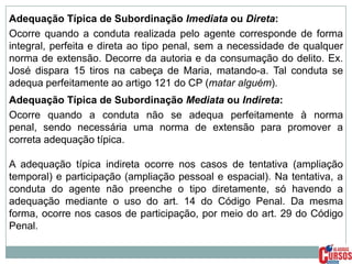 Adequação Típica de Subordinação Imediata ou Direta:
Ocorre quando a conduta realizada pelo agente corresponde de forma
integral, perfeita e direta ao tipo penal, sem a necessidade de qualquer
norma de extensão. Decorre da autoria e da consumação do delito. Ex.
José dispara 15 tiros na cabeça de Maria, matando-a. Tal conduta se
adequa perfeitamente ao artigo 121 do CP (matar alguém).
Adequação Típica de Subordinação Mediata ou Indireta:
Ocorre quando a conduta não se adequa perfeitamente à norma
penal, sendo necessária uma norma de extensão para promover a
correta adequação típica.
A adequação típica indireta ocorre nos casos de tentativa (ampliação
temporal) e participação (ampliação pessoal e espacial). Na tentativa, a
conduta do agente não preenche o tipo diretamente, só havendo a
adequação mediante o uso do art. 14 do Código Penal. Da mesma
forma, ocorre nos casos de participação, por meio do art. 29 do Código
Penal.

 