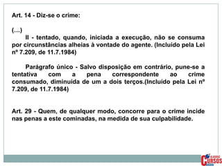 Art. 14 - Diz-se o crime:
(…)
II - tentado, quando, iniciada a execução, não se consuma
por circunstâncias alheias à vontade do agente. (Incluído pela Lei
nº 7.209, de 11.7.1984)
Parágrafo único - Salvo disposição em contrário, pune-se a
tentativa
com
a
pena
correspondente
ao
crime
consumado, diminuída de um a dois terços.(Incluído pela Lei nº
7.209, de 11.7.1984)

Art. 29 - Quem, de qualquer modo, concorre para o crime incide
nas penas a este cominadas, na medida de sua culpabilidade.

 