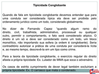 Tipicidade Conglobante

Quando de fala em tipicidade conglobante devemos entender que para
uma conduta ser considerada típica ela deve ser proibida pelo
ordenamento jurídico como um todo, considerado globalmente.
No dizer de Fernando Capez “quando algum ramo do
direito, civil, trabalhista, administrativo, processual ou qualquer
outro, permitir o comportamento, o fato será considerado atípico. O
direito é um só e deve ser considerado como um todo, um bloco
monolítico, não importando sua esfera (a ordem é conglobante). Seria
contraditório autorizar a prática de uma conduta por considerá-la lícita
e, ao mesmo tempo, descrevê-la em um tipo como crime.
Para a teoria da tipicidade conglobante, o exercício regular do direito
afasta a própria tipicidade: Ex. Lutador de MMA que soca o adversário.
Os casos de estrito cumprimento de dever legal também excluiriam a
própria tipicidade: Ex. O carrasco que mata o condenado.

 