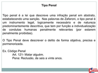 Tipo Penal
Tipo penal é a lei que descreve uma infração penal em abstrato,
estabelecendo uma sanção. Nas palavras de Zafaroni, o tipo penal é
um instrumento legal, logicamente necessário e de natureza
predominantemente descritiva, que tem por função a individualização
de condutas humanas penalmente relevantes (por estarem
penalmente proibidas).
O Tipo Penal deve descrever o delito de forma objetiva, precisa e
pormenorizada.
Ex. Código Penal
Art. 121- Matar alguém.
Pena: Reclusão, de seis a vinte anos.

 