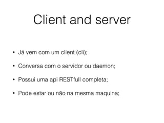 Client and server
• Já vem com um client (cli);
• Conversa com o servidor ou daemon;
• Possui uma api RESTfull completa;
• Pode estar ou não na mesma maquina;
 