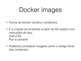 Docker images
• Forma do docker construir containers;
• É a criação do ambiente a partir do ﬁle system com
instruções do tipo: 
Add a ﬁle 
Run a comand
• Podemos considerar imagens como o código fonte
dos containers.
 