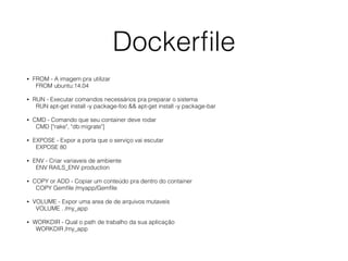 Dockerﬁle
• FROM - A imagem pra utilizar 
FROM ubuntu:14.04
• RUN - Executar comandos necessários pra preparar o sistema 
RUN apt-get install -y package-foo && apt-get install -y package-bar
• CMD - Comando que seu container deve rodar 
CMD ["rake", "db:migrate"]
• EXPOSE - Expor a porta que o serviço vai escutar 
EXPOSE 80
• ENV - Criar variaveis de ambiente 
ENV RAILS_ENV production
• COPY or ADD - Copiar um conteúdo pra dentro do container 
COPY Gemﬁle /myapp/Gemﬁle
• VOLUME - Expor uma area de de arquivos mutaveis 
VOLUME . /my_app
• WORKDIR - Qual o path de trabalho da sua aplicação 
WORKDIR /my_app
 