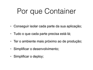 Por que Container
• Conseguir isolar cada parte da sua aplicação;
• Tudo o que cada parte precisa está lá;
• Ter o ambiente mais próximo ao de produção;
• Simplificar o desenvolvimento;
• Simplificar o deploy;
 