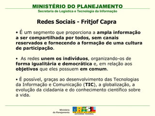 Redes Sociais -  Fritjof Capra  É um  segmento que proporciona a  ampla informação a ser compartilhada por todos, sem canais reservados e fornecendo a formação de uma cultura de participação . As redes  unem os indivíduos , organizando-os de  forma igualitária e democrática  e, em relação aos  objetivos  que eles possuem  em comum . É possível, graças ao desenvolvimento das Tecnologias da Informação e Comunicação ( TIC ), a globalização, a evolução da cidadania e do conhecimento científico sobre a vida. Secretaria de Logística e Tecnologia da Informação 