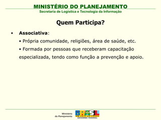 Quem Participa? Associativa :  Própria comunidade, religiões, área de saúde, etc. Formada por pessoas que receberam capacitação especializada, tendo como função a prevenção e apoio.  Secretaria de Logística e Tecnologia da Informação 