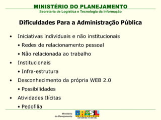 Dificuldades Para a Administração Pública Iniciativas individuais e não institucionais Redes de relacionamento pessoal  Não relacionada ao trabalho Institucionais Infra-estrutura  Desconhecimento da própria WEB 2.0 Possibilidades Atividades Ilícitas Pedofilia Secretaria de Logística e Tecnologia da Informação 